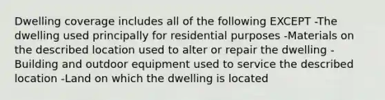 Dwelling coverage includes all of the following EXCEPT -The dwelling used principally for residential purposes -Materials on the described location used to alter or repair the dwelling -Building and outdoor equipment used to service the described location -Land on which the dwelling is located