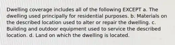 Dwelling coverage includes all of the following EXCEPT a. The dwelling used principally for residential purposes. b. Materials on the described location used to alter or repair the dwelling. c. Building and outdoor equipment used to service the described location. d. Land on which the dwelling is located.