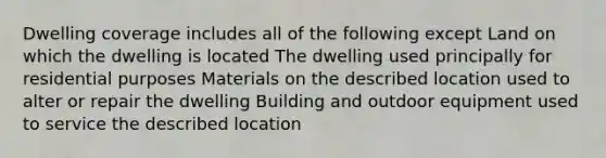 Dwelling coverage includes all of the following except Land on which the dwelling is located The dwelling used principally for residential purposes Materials on the described location used to alter or repair the dwelling Building and outdoor equipment used to service the described location