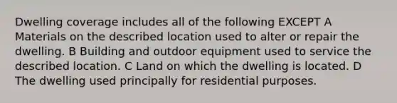 Dwelling coverage includes all of the following EXCEPT A Materials on the described location used to alter or repair the dwelling. B Building and outdoor equipment used to service the described location. C Land on which the dwelling is located. D The dwelling used principally for residential purposes.