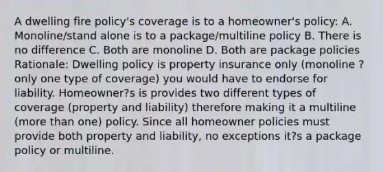 A dwelling fire policy's coverage is to a homeowner's policy: A. Monoline/stand alone is to a package/multiline policy B. There is no difference C. Both are monoline D. Both are package policies Rationale: Dwelling policy is property insurance only (monoline ? only one type of coverage) you would have to endorse for liability. Homeowner?s is provides two different types of coverage (property and liability) therefore making it a multiline (more than one) policy. Since all homeowner policies must provide both property and liability, no exceptions it?s a package policy or multiline.