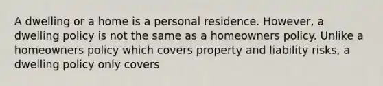 A dwelling or a home is a personal residence. However, a dwelling policy is not the same as a homeowners policy. Unlike a homeowners policy which covers property and liability risks, a dwelling policy only covers