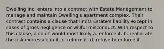 Dwelling Inc. enters into a contract with Estate Management to manage and maintain Dwelling's apartment complex. Their contract contains a clause that limits Estate's liability except in cases of gross negligence or willful misconduct. With respect to this clause, a court would most likely a. enforce it. b. reallocate the risk expressed in it. c. reform it. d. refuse to enforce it.