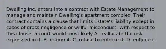 Dwelling Inc. enters into a contract with Estate Management to manage and maintain Dwelling's apartment complex. Their contract contains a clause that limits Estate's liability except in cases of gross negligence or willful misconduct. With respect to this clause, a court would most likely A. reallocate the risk expressed in it. B. reform it. C. refuse to enforce it. D. enforce it.