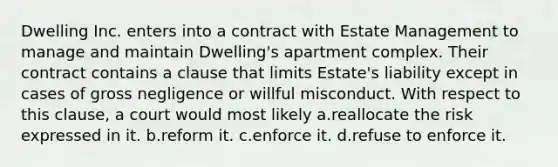 Dwelling Inc. enters into a contract with Estate Management to manage and maintain Dwelling's apartment complex. Their contract contains a clause that limits Estate's liability except in cases of gross negligence or willful misconduct. With respect to this clause, a court would most likely a.reallocate the risk expressed in it. b.reform it. c.enforce it. d.refuse to enforce it.