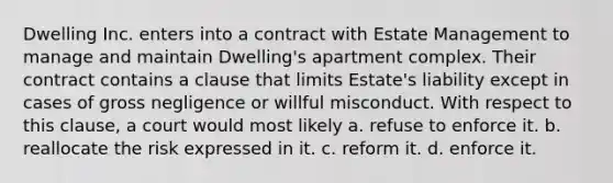 Dwelling Inc. enters into a contract with Estate Management to manage and maintain Dwelling's apartment complex. Their contract contains a clause that limits Estate's liability except in cases of gross negligence or willful misconduct. With respect to this clause, a court would most likely a. refuse to enforce it. b. reallocate the risk expressed in it. c. reform it. d. enforce it.