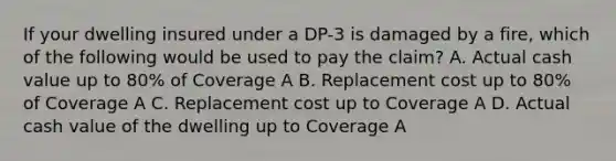 If your dwelling insured under a DP-3 is damaged by a fire, which of the following would be used to pay the claim? A. Actual cash value up to 80% of Coverage A B. Replacement cost up to 80% of Coverage A C. Replacement cost up to Coverage A D. Actual cash value of the dwelling up to Coverage A