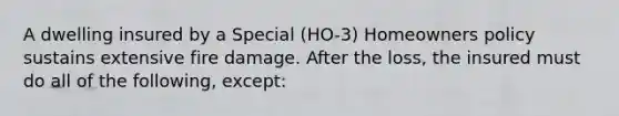 A dwelling insured by a Special (HO-3) Homeowners policy sustains extensive fire damage. After the loss, the insured must do all of the following, except: