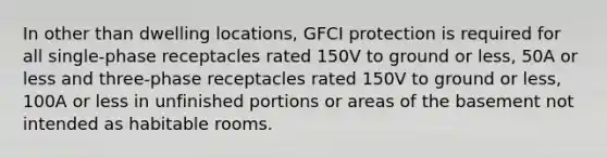 In other than dwelling locations, GFCI protection is required for all single-phase receptacles rated 150V to ground or less, 50A or less and three-phase receptacles rated 150V to ground or less, 100A or less in unfinished portions or areas of the basement not intended as habitable rooms.