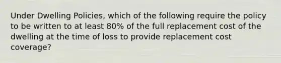 Under Dwelling Policies, which of the following require the policy to be written to at least 80% of the full replacement cost of the dwelling at the time of loss to provide replacement cost coverage?