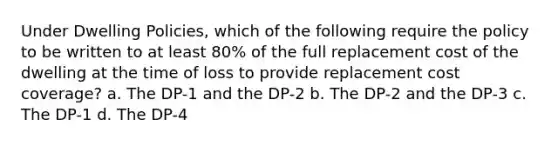 Under Dwelling Policies, which of the following require the policy to be written to at least 80% of the full replacement cost of the dwelling at the time of loss to provide replacement cost coverage? a. The DP-1 and the DP-2 b. The DP-2 and the DP-3 c. The DP-1 d. The DP-4