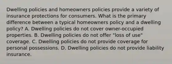 Dwelling policies and homeowners policies provide a variety of insurance protections for consumers. What is the primary difference between a typical homeowners policy and a dwelling policy? A. Dwelling policies do not cover owner-occupied properties. B. Dwelling policies do not offer "loss of use" coverage. C. Dwelling policies do not provide coverage for personal possessions. D. Dwelling policies do not provide liability insurance.