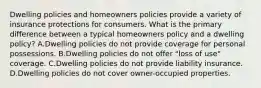 Dwelling policies and homeowners policies provide a variety of insurance protections for consumers. What is the primary difference between a typical homeowners policy and a dwelling policy? A.Dwelling policies do not provide coverage for personal possessions. B.Dwelling policies do not offer "loss of use" coverage. C.Dwelling policies do not provide liability insurance. D.Dwelling policies do not cover owner-occupied properties.