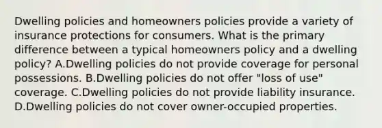 Dwelling policies and homeowners policies provide a variety of insurance protections for consumers. What is the primary difference between a typical homeowners policy and a dwelling policy? A.Dwelling policies do not provide coverage for personal possessions. B.Dwelling policies do not offer "loss of use" coverage. C.Dwelling policies do not provide liability insurance. D.Dwelling policies do not cover owner-occupied properties.