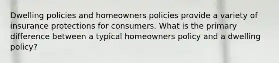 Dwelling policies and homeowners policies provide a variety of insurance protections for consumers. What is the primary difference between a typical homeowners policy and a dwelling policy?