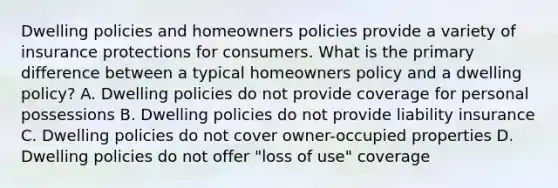 Dwelling policies and homeowners policies provide a variety of insurance protections for consumers. What is the primary difference between a typical homeowners policy and a dwelling policy? A. Dwelling policies do not provide coverage for personal possessions B. Dwelling policies do not provide liability insurance C. Dwelling policies do not cover owner-occupied properties D. Dwelling policies do not offer "loss of use" coverage