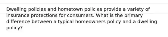 Dwelling policies and hometown policies provide a variety of insurance protections for consumers. What is the primary difference between a typical homeowners policy and a dwelling policy?