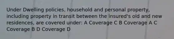 Under Dwelling policies, household and personal property, including property in transit between the insured's old and new residences, are covered under: A Coverage C B Coverage A C Coverage B D Coverage D