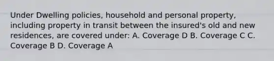 Under Dwelling policies, household and personal property, including property in transit between the insured's old and new residences, are covered under: A. Coverage D B. Coverage C C. Coverage B D. Coverage A