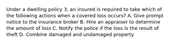 Under a dwelling policy 3, an insured is required to take which of the following actions when a covered loss occurs? A. Give prompt notice to the insurance broker B. Hire an appraiser to determine the amount of loss C. Notify the police if the loss is the result of theft D. Combine damaged and undamaged property