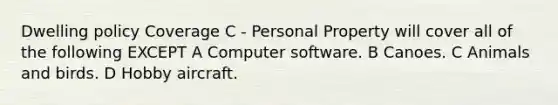 Dwelling policy Coverage C - Personal Property will cover all of the following EXCEPT A Computer software. B Canoes. C Animals and birds. D Hobby aircraft.