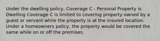 Under the dwelling policy, Coverage C - Personal Property is Dwelling Coverage C is limited to covering property owned by a guest or servant while the property is at the insured location. Under a homeowners policy, the property would be covered the same while on or off the premises.