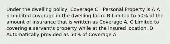 Under the dwelling policy, Coverage C - Personal Property is A A prohibited coverage in the dwelling form. B Limited to 50% of the amount of insurance that is written as Coverage A. C Limited to covering a servant's property while at the insured location. D Automatically provided as 50% of Coverage A.