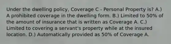 Under the dwelling policy, Coverage C - Personal Property is? A.) A prohibited coverage in the dwelling form. B.) Limited to 50% of the amount of insurance that is written as Coverage A. C.) Limited to covering a servant's property while at the insured location. D.) Automatically provided as 50% of Coverage A.