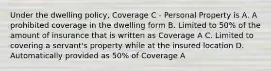 Under the dwelling policy, Coverage C - Personal Property is A. A prohibited coverage in the dwelling form B. Limited to 50% of the amount of insurance that is written as Coverage A C. Limited to covering a servant's property while at the insured location D. Automatically provided as 50% of Coverage A