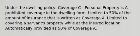 Under the dwelling policy, Coverage C - Personal Property is A prohibited coverage in the dwelling form. Limited to 50% of the amount of insurance that is written as Coverage A. Limited to covering a servant's property while at the insured location. Automatically provided as 50% of Coverage A.