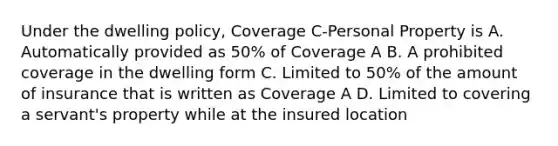 Under the dwelling policy, Coverage C-Personal Property is A. Automatically provided as 50% of Coverage A B. A prohibited coverage in the dwelling form C. Limited to 50% of the amount of insurance that is written as Coverage A D. Limited to covering a servant's property while at the insured location