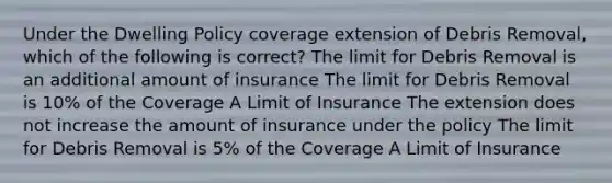 Under the Dwelling Policy coverage extension of Debris Removal, which of the following is correct? The limit for Debris Removal is an additional amount of insurance The limit for Debris Removal is 10% of the Coverage A Limit of Insurance The extension does not increase the amount of insurance under the policy The limit for Debris Removal is 5% of the Coverage A Limit of Insurance