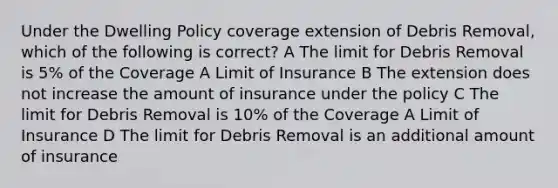 Under the Dwelling Policy coverage extension of Debris Removal, which of the following is correct? A The limit for Debris Removal is 5% of the Coverage A Limit of Insurance B The extension does not increase the amount of insurance under the policy C The limit for Debris Removal is 10% of the Coverage A Limit of Insurance D The limit for Debris Removal is an additional amount of insurance