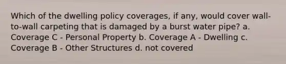 Which of the dwelling policy coverages, if any, would cover wall-to-wall carpeting that is damaged by a burst water pipe? a. Coverage C - Personal Property b. Coverage A - Dwelling c. Coverage B - Other Structures d. not covered