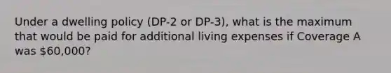 Under a dwelling policy (DP-2 or DP-3), what is the maximum that would be paid for additional living expenses if Coverage A was 60,000?