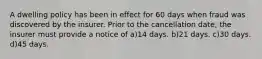 A dwelling policy has been in effect for 60 days when fraud was discovered by the insurer. Prior to the cancellation date, the insurer must provide a notice of a)14 days. b)21 days. c)30 days. d)45 days.