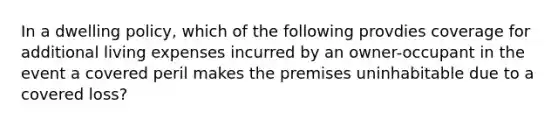 In a dwelling policy, which of the following provdies coverage for additional living expenses incurred by an owner-occupant in the event a covered peril makes the premises uninhabitable due to a covered loss?