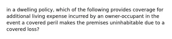 in a dwelling policy, which of the following provides coverage for additional living expense incurred by an owner-occupant in the event a covered peril makes the premises uninhabitable due to a covered loss?