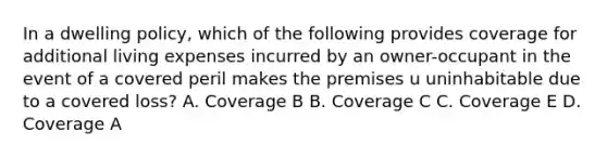 In a dwelling policy, which of the following provides coverage for additional living expenses incurred by an owner-occupant in the event of a covered peril makes the premises u uninhabitable due to a covered loss? A. Coverage B B. Coverage C C. Coverage E D. Coverage A