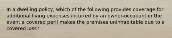 In a dwelling policy, which of the following provides coverage for additional living expenses incurred by an owner-occupant in the event a covered peril makes the premises uninhabitable due to a covered loss?