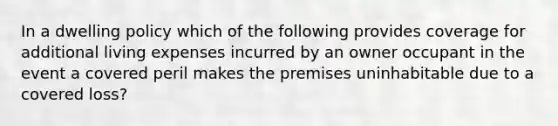 In a dwelling policy which of the following provides coverage for additional living expenses incurred by an owner occupant in the event a covered peril makes the premises uninhabitable due to a covered loss?