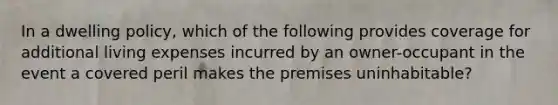 In a dwelling policy, which of the following provides coverage for additional living expenses incurred by an owner-occupant in the event a covered peril makes the premises uninhabitable?