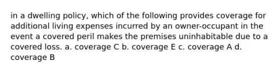 in a dwelling policy, which of the following provides coverage for additional living expenses incurred by an owner-occupant in the event a covered peril makes the premises uninhabitable due to a covered loss. a. coverage C b. coverage E c. coverage A d. coverage B