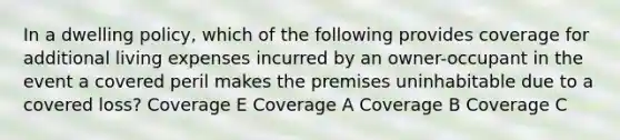 In a dwelling policy, which of the following provides coverage for additional living expenses incurred by an owner-occupant in the event a covered peril makes the premises uninhabitable due to a covered loss? Coverage E Coverage A Coverage B Coverage C