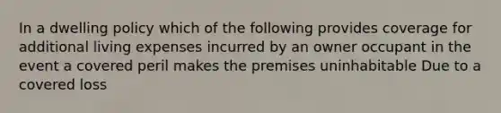 In a dwelling policy which of the following provides coverage for additional living expenses incurred by an owner occupant in the event a covered peril makes the premises uninhabitable Due to a covered loss