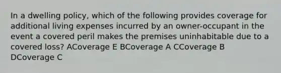 In a dwelling policy, which of the following provides coverage for additional living expenses incurred by an owner-occupant in the event a covered peril makes the premises uninhabitable due to a covered loss? ACoverage E BCoverage A CCoverage B DCoverage C