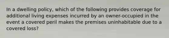 In a dwelling policy, which of the following provides coverage for additional living expenses incurred by an owner-occupied in the event a covered peril makes the premises uninhabitable due to a covered loss?