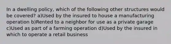 In a dwelling policy, which of the following other structures would be covered? a)Used by the insured to house a manufacturing operation b)Rented to a neighbor for use as a private garage c)Used as part of a farming operation d)Used by the insured in which to operate a retail business