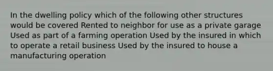 In the dwelling policy which of the following other structures would be covered Rented to neighbor for use as a private garage Used as part of a farming operation Used by the insured in which to operate a retail business Used by the insured to house a manufacturing operation