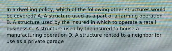 In a dwelling policy, which of the following other structures would be covered? A. A structure used as a part of a farming operation B. A structure used by the insured in which to operate a retail business C. A structure used by the insured to house a manufacturing operation D. A structure rented to a neighbor for use as a private garage